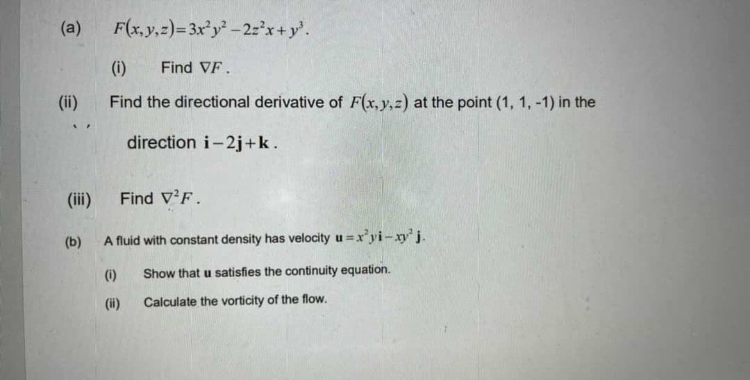 (a)
F(x, y,z)=3x°y -2:'x+y'.
(i)
Find VF.
(ii)
Find the directional derivative of F(x, y,z) at the point (1, 1, -1) in the
direction i-2j+k.
(ii)
Find V'F.
(b)
A fluid with constant density has velocity u
=x'yi-xy'j.
(i)
Show that u satisfies the continuity equation.
(ii)
Calculate the vorticity of the flow.
