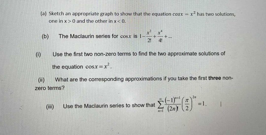 (a) Sketch an appropriate graph to show that the equation cosx = x² has two solutions,
one in x >0 and the other in x< 0.
(b)
The Maclaurin series for cosx is 1-
+...
2!
4!
(i)
Use the first two non-zero terms to find the two approximate solutions of
the equation cosx x.
(ii)
What are the corresponding approximations if you take the first three non-
zero terms?
2n
=1.
(ii)
Use the Maclaurin series to show that
(2n) (2
