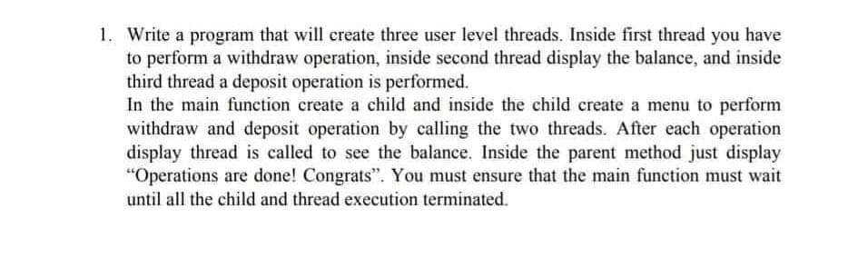 1. Write a program that will create three user level threads. Inside first thread you have
to perform a withdraw operation, inside second thread display the balance, and inside
third thread a deposit operation is performed.
In the main function create a child and inside the child create a menu to perform
withdraw and deposit operation by calling the two threads. After each operation
display thread is called to see the balance. Inside the parent method just display
"Operations are done! Congrats". You must ensure that the main function must wait
until all the child and thread execution terminated.
