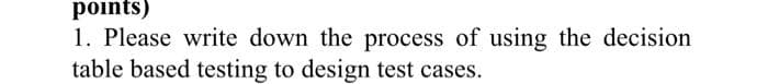 points)
1. Please write down the process of using the decision
table based testing to design test cases.
