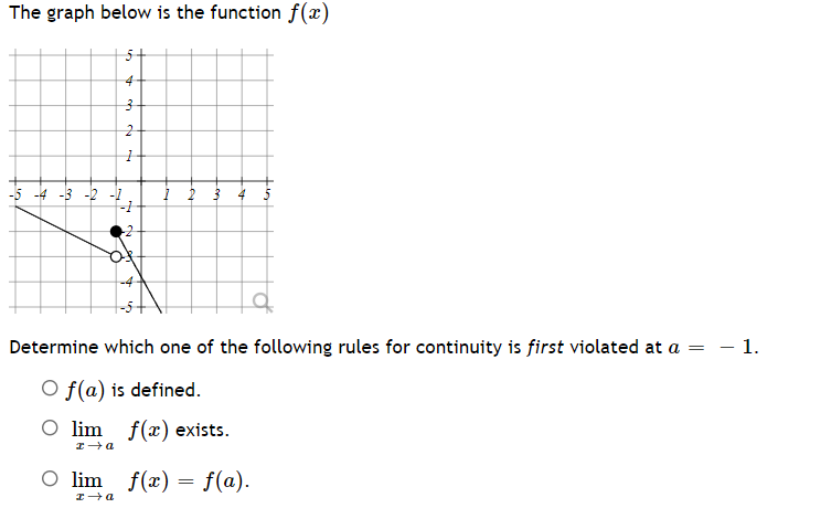 The graph below is the function f(x)
4
-5 -4 -3 -2 -1
1 2
Determine which one of the following rules for continuity is first violated at a = – 1.
O f(a) is defined.
O lim f(x) exists.
x→a
O lim f(x) = f(a).
I a
3
2
ry