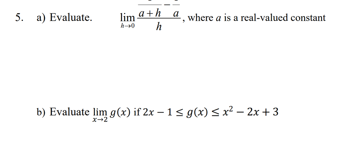 5. a) Evaluate.
a
lima+h
h→0 h
b) Evaluate lim g(x) if 2x − 1 ≤ g(x) ≤ x² - 2x + 3
-
x→2
where a is a real-valued constant