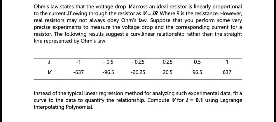 Ohm's law states that the voltage drop Vacross an ideal resistor is linearly proportional
to the current i flowing through the resistor as V= iR. Where R is the resistance. However,
real resistors may not always obey Ohm's law. Suppose that you perform some very
precise experiments to measure the voltage drop and the corresponding current for a
resistor. The following results suggest a curvilinear relationship rather than the straight
line represented by Ohm's law.
i
-1
- 0.5
- 0.25
0.25
0.5
1
V
-637
-96.5
-20.25
20.5
96.5
637
Instead of the typical linear regression method for analyzing such experimental data, fit a
curve to the data to quantify the relationship. Compute V for i = 0.1 using Lagrange
Interpolating Polynomial.
