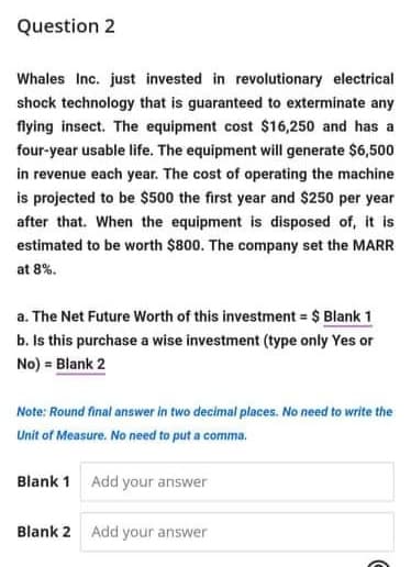 Question 2
Whales Inc. just invested in revolutionary electrical
shock technology that is guaranteed to exterminate any
flying insect. The equipment cost $16,250 and has a
four-year usable life. The equipment will generate $6,500
in revenue each year. The cost of operating the machine
is projected to be $500 the first year and $250 per year
after that. When the equipment is disposed of, it is
estimated to be worth $800. The company set the MARR
at 8%.
a. The Net Future Worth of this investment = $ Blank 1
b. Is this purchase a wise investment (type only Yes or
No) = Blank 2
Note: Round final answer in two decimal places. No need to write the
Unit of Measure. No need to put a comma.
Blank 1 Add your answer
Blank 2 Add your answer
