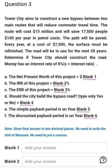 Question 3
Tower City aims to construct a new bypass between two
main routes that will reduce commuter travel time. The
route will cost $15 million and will save 17,500 people
$100 per year in petrol costs. The path will be paved.
Every year, at a cost of $7,500, the surface must be
refinished. The road will be in use for the next 20 years.
Determine if Tower City should construct the road.
Money has an interest rate of 8%(e = interest rate).
a. The Net Present Worth of this project = $ Blank 1
b. The IRR of this project = Blank 2%
c. The ERR of this project = Blank 3%
d. Should the city build the bypass road? (type only Yes
or No) = Blank 4
e. The simple payback period is on Year Blank 5
f. The discounted payback period is on Year Blank 6
Note: Show final answer in two decimal places. No need to write the
Unit of Measure. No need to put a comma.
Blank 1 Add your answer
Blank 2 Add your answer

