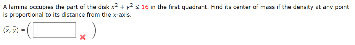 A lamina occupies the part of the disk x² + y² ≤ 16 in the first quadrant. Find its center of mass if the density at any point
is proportional to its distance from the x-axis.
(x, y)
- ( [
=
X