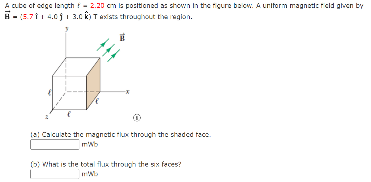 A cube of edge length = 2.20 cm is positioned as shown in the figure below. A uniform magnetic field given by
B = (5.7 î+ 4.0 ĵ + 3.0 k) T exists throughout the region.
-X
i
(a) Calculate the magnetic flux through the shaded face.
mWb
(b) What is the total flux through the six faces?
mWb