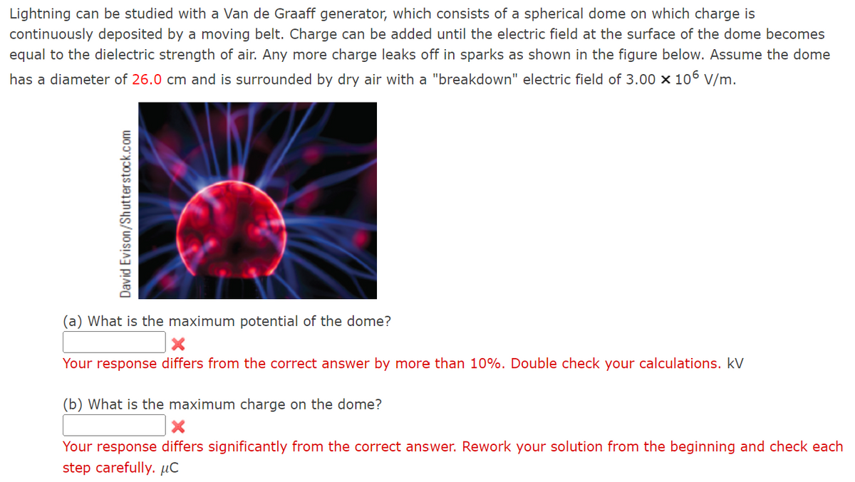 Lightning can be studied with a Van de Graaff generator, which consists of a spherical dome on which charge is
continuously deposited by a moving belt. Charge can be added until the electric field at the surface of the dome becomes
equal to the dielectric strength of air. Any more charge leaks off in sparks as shown in the figure below. Assume the dome
has a diameter of 26.0 cm and is surrounded by dry air with a "breakdown" electric field of 3.00 x 106 V/m.
David Evison/Shutterstock.com
(a) What is the maximum potential of the dome?
X
Your response differs from the correct answer by more than 10%. Double check your calculations. kV
(b) What is the maximum charge on the dome?
X
Your response differs significantly from the correct answer. Rework your solution from the beginning and check each
step carefully. μC