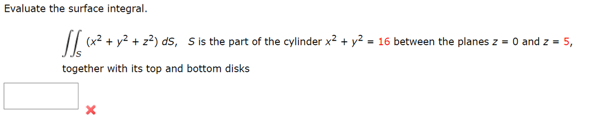 Evaluate the surface integral.
16xx
(x² + y² + z²) dS, S is the part of the cylinder x² + y² = 16 between the planes z = 0 and z = 5,
together with its top and bottom disks