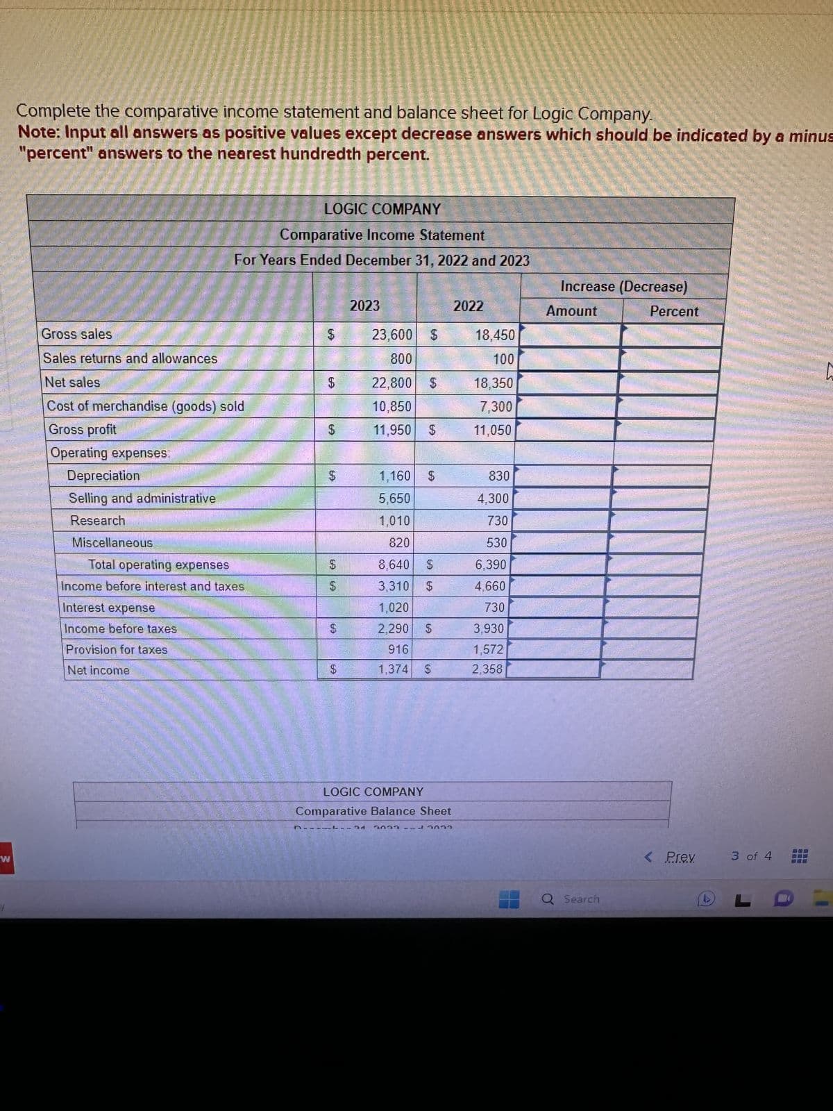 W
J
Complete the comparative income statement and balance sheet for Logic Company.
Note: Input all answers as positive values except decrease answers which should be indicated by a minus
"percent" answers to the nearest hundredth percent.
Gross sales
Sales returns and allowances
Net sales
Cost of merchandise (goods) sold
Gross profit
Operating expenses.
Depreciation
Selling and administrative
Research
MiscellaneouS
LOGIC COMPANY
I Comparative Income Statement
For Years Ended December 31, 2022 and 2023
Total operating expenses
Income before interest and taxes
Interest expense
Income before taxes
Provision for taxes
Net income
$
$
$
N
$
$
$
$
2023
23.600 $
800
22,800 $
10,850
11,950 $
D-----
1,160
5,650
1,010
820
8,640
3,310
1,020
2,290 $
916
1,374
$
$
LOGIC COMPANY
Comparative Balance Sheet
2022-3033
2022
18,450
100
18,350
7,300
11,050
830
4,300
730
530
6,390
4,660
730
3,930
1,572
2,358
Increase (Decrease)
Percent
Amount
Q Search
< Prev
3 of 4
L