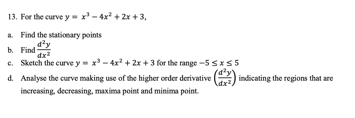 13. For the curve y = x³ – 4x² + 2x + 3,
a. Find the stationary points
d?y
b. Find
dx2
Sketch the curve y
x3 – 4x2 + 2x + 3 for the range -5 < x < 5
с.
) indicating
the regions
d. Analyse the curve making use of the higher order derivative
that are
dx².
increasing, decreasing, maxima point and minima point.
