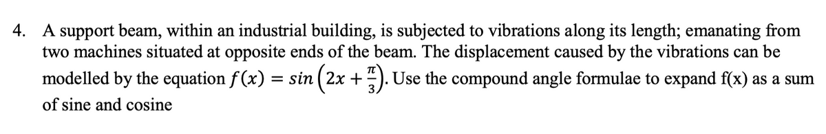 4. A support beam, within an industrial building, is subjected to vibrations along its length; emanating from
two machines situated at opposite ends of the beam. The displacement caused by the vibrations can be
modelled by the equation f (x) = sin ( 2x +
). Use the compound angle formulae to expand f(x) as a sum
of sine and cosine
