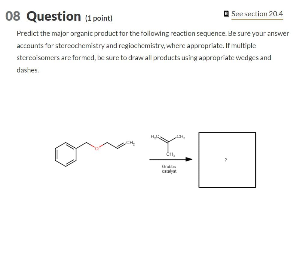 08 Question (1 point)
See section 20.4
Predict the major organic product for the following reaction sequence. Be sure your answer
accounts for stereochemistry and regiochemistry, where appropriate. If multiple
stereoisomers are formed, be sure to draw all products using appropriate wedges and
dashes.
H₂C
CH3
CH₂
CH₂
Grubbs
catalyst
?