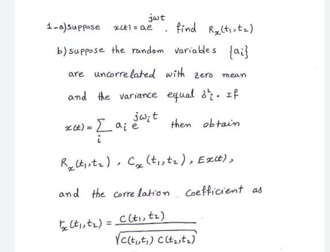 jwt
find Ryltistz)
1-)suppose
2は)= ae
b) suppose the random variables fa;?
are uncorre lated with
zero
mean
and the variance equal 8· If
jw;t
xt) = L ai ë
them obtain
%3D
RyCt,sta) , Cx (t,,tz ), Ext),
and the corre lation
Coefficient as
を」t)= Ct」 tz)
YCct,,t,) Ctastz)
%3D
