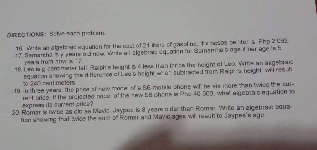 DIRECTIONS: Solve each problem.
16. Write an algebraic equation for the cost of 21 liters of gasoline, if x pesos pe liter is Php 2 092.
17. Samantha is y years old now. Write an algebraic equation for Samantha's age if her age is 5
years from now is 17.
18. Leo is g centimeter tall. Ralph's height is 4 less than thrice the height of Leo. Write an akgebraic
equation showing the difference of Leo's height when subtracted from Ralph's height will result
to 240 centimeters.
19. In three years, the price of new model of a S6-mobile phone will be six more than twice the cur-
rent price. If the projected price of the new S6 phone is Php 40 000, what algebraic equation to
express its current price?
20. Romar is twice as old as Mavic. Jaypee is 8 years older than Romar. Write an algebraic equa-
tion showing that twice the sum of Romar and Mavic ages will result to Jaypee's age.
