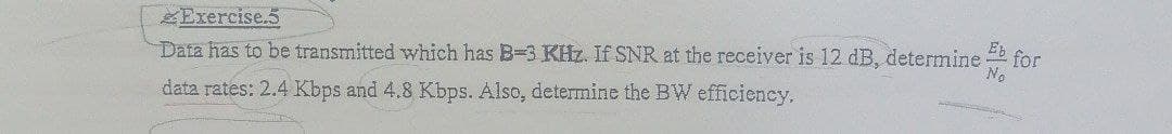 ZExercise.5
Eb
Data has to be transmitted which has B-3 KHz. If SNR at the receiver is 12 dB, determine
for
No
data rates: 2.4 Kbps and 4.8 Kbps. Also, determine the BW efficiency.
