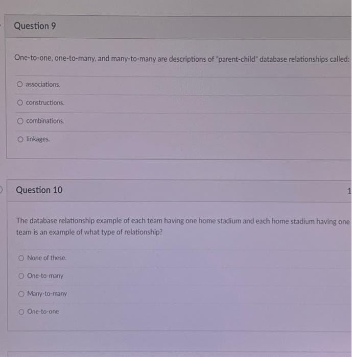 Question 9
One-to-one, one-to-many, and many-to-many are descriptions of "parent-child" database relationships called:
O associations.
O constructions.
combinations.
O linkages.
Question 10
The database relationship example of each team having one home stadium and each home stadium having one
team is an example of what type of relationship?
O None of these.
O One-to-many
Many to many
O One-to-one