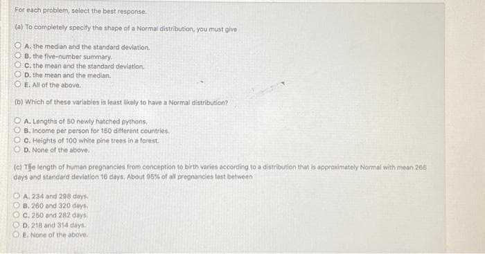 For each problem, select the best response.
(a) To completely specify the shape of a Normal distribution, you must give
O A. the median and the standard deviation.
O B. the five-number summary.
OC. the mean and the standard deviation.
D. the mean and the median.
OE. All of the above.
(b) Which of these variables is least likely to have a Normal distribution?
O A. Lengths of 50 newly hatched pythons,
B. Income per person for 150 different countries.
OC. Heights of 100 white pine trees in a forest.
D. None of the above.
(c) Tipe length of human pregnancies from conception to birth varies according to a distribution that is approximately Normal with mean 266
days and standard deviation 16 days. About 95% of all pregnancies last between
OA. 234 and 298 days.
B. 260 and 320 days.
OC. 250 and 282 days.
OD. 218 and 314 days.
E. None of the above.