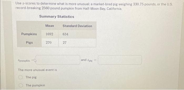 Use z-scores to determine what is more unusual: a market-bred pig weighing 330.75 pounds, or the U.S.
record-breaking 2560 pound pumpkin from Half-Moon Bay, California.
Summary Statistics
Mean
Pumpkins 1692
Pigs
Zpumpkin
270
The more unusual event is
The pig
The pumpkin
Standard Deviation
634
27
and pig