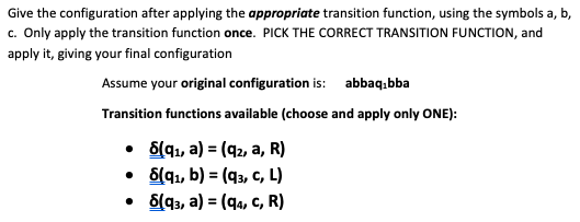 Give the configuration after applying the appropriate transition function, using the symbols a, b,
c. Only apply the transition function once. PICK THE CORRECT TRANSITION FUNCTION, and
apply it, giving your final configuration
Assume your original configuration is: abbaqibba
Transition functions available (choose and apply only ONE):
• 8(q₁, a) = (q2, a, R)
• 8(q₁, b) = (93, C, L)
• 8(93, a) = (q4, C, R)