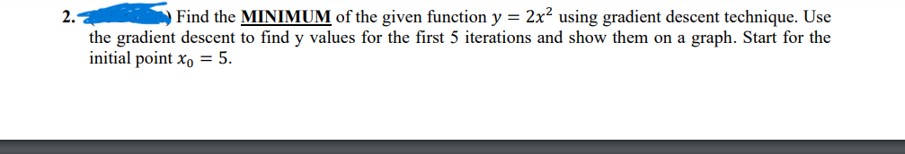 2.
Find the MINIMUM of the given function y = 2x² using gradient descent technique. Use
the gradient descent to find y values for the first 5 iterations and show them on a graph. Start for the
initial point xo = 5.