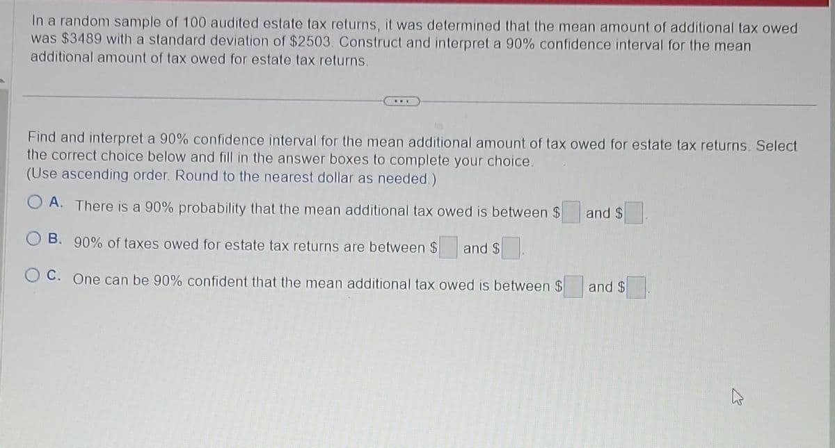 In a random sample of 100 audited estate tax returns, it was determined that the mean amount of additional tax owed
was $3489 with a standard deviation of $2503. Construct and interpret a 90% confidence interval for the mean
additional amount of tax owed for estate tax returns.
Find and interpret a 90% confidence interval for the mean additional amount of tax owed for estate tax returns. Select
the correct choice below and fill in the answer boxes to complete your choice.
(Use ascending order. Round to the nearest dollar as needed.)
OA. There is a 90% probability that the mean additional tax owed is between $
OB. 90% of taxes owed for estate tax returns are between $ and $
OC. One can be 90% confident that the mean additional tax owed is between $
and $
and $
K