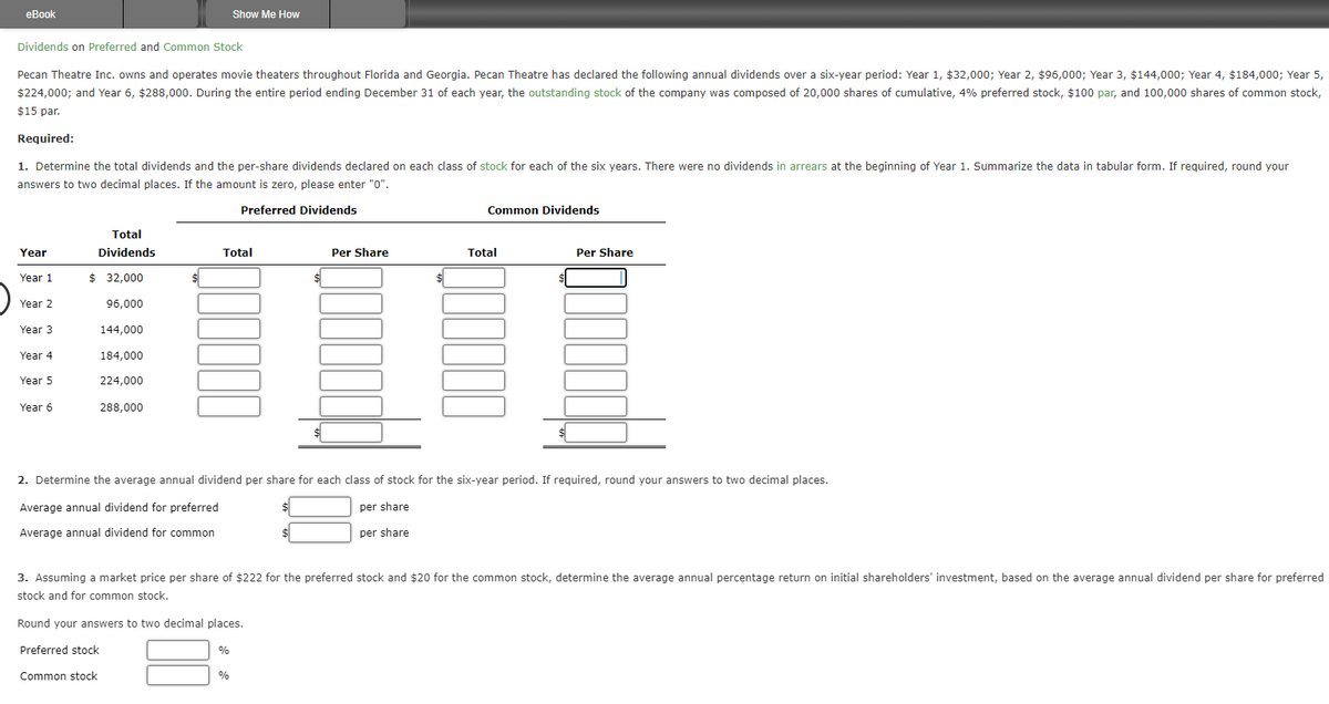 eBook
Dividends on Preferred and Common Stock
Pecan Theatre Inc. owns and operates movie theaters throughout Florida and Georgia. Pecan Theatre has declared the following annual dividends over a six-year period: Year 1, $32,000; Year 2, $96,000; Year 3, $144,000; Year 4, $184,000; Year 5,
$224,000; and Year 6, $288,000. During the entire period ending December 31 of each year, the outstanding stock of the company was composed of 20,000 shares of cumulative, 4% preferred stock, $100 par, and 100,000 shares of common stock,
$15 par.
Required:
1. Determine the total dividends and the per-share dividends declared on each class of stock for each of the six years. There were no dividends in arrears at the beginning of Year 1. Summarize the data in tabular form. If required, round your
answers to two decimal places. If the amount is zero, please enter "0".
Preferred Dividends
Year
Year 1
Year 2
Year 3
Year 4
Year 5
Year 6
Total
Dividends
$ 32,000
96,000
144,000
184,000
224,000
288,000
$
Show Me How
Total
Round your answers to two decimal places.
Preferred stock
Common stock
%
$
%
Per Share
Common Dividends
2. Determine the average annual dividend per share for each class of stock for the six-year period. If required, round your answers to two decimal places.
Average annual dividend for preferred
per share
per share
Average annual dividend for common
Total
3. Assuming a market price per share of $222 for the preferred stock and $20 for the common stock, determine the average annual percentage return on initial shareholders' investment, based on the average annual dividend per share for preferred
stock and for common stock.
Per Share