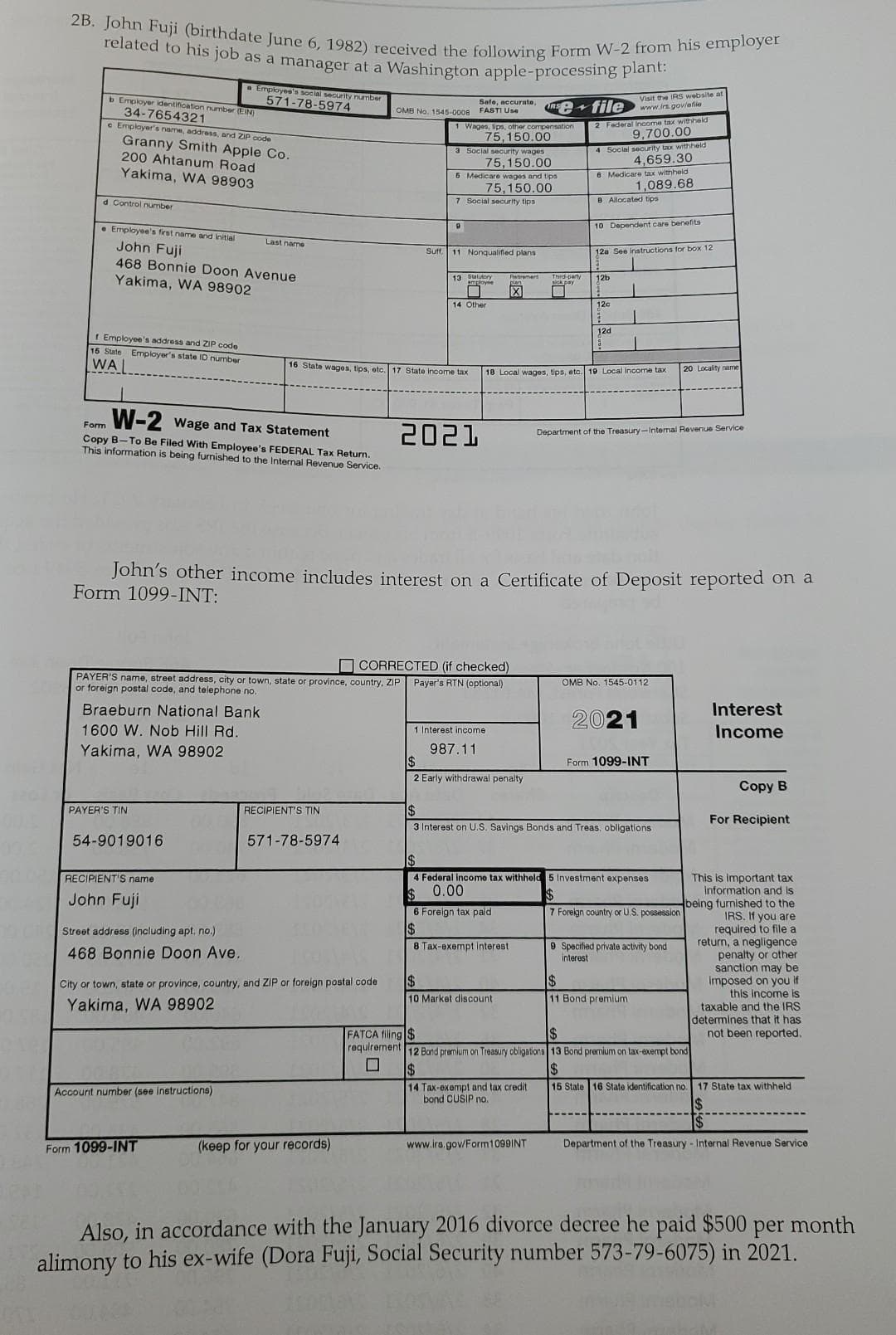 2B. John Fuji (birthdate June 6, 1982) received the following Form W-2 from his employer
related to his job as a manager at a Washington apple-processing plant:
b Employer identification number (EIN)
34-7654321
e Employer's name, address, and ZIP code
Granny Smith Apple Co.
200 Ahtanum Road
Yakima, WA 98903
d Control number
Employee's first name and initial
John Fuji
468 Bonnie Doon Avenue
Yakima, WA 98902
f Employee's address and ZIP code
16 State Employer's state ID number
WA
a Employee's social security number
571-78-5974
W-2 Wage and Tax Statement
Form
Copy B-To Be Filed With Employee's FEDERAL Tax Return.
This information is being furnished to the Internal Revenue Service.
Braeburn National Bank
1600 W. Nob Hill Rd.
Yakima, WA 98902
PAYER'S TIN
54-9019016
RECIPIENT'S name
John Fuji
Street address (including apt, no.)
468 Bonnie Doon Ave.
Last name
Account number (see instructions)
Form 1099-INT
RECIPIENT'S TIN
City or town, state or province, country, and ZIP or foreign postal code.
Yakima, WA 98902
571-78-5974
OMB No. 1545-0008 FASTI Use
16 State wages, tips, etc. 17 State income tax
CORRECTED (if checked)
PAYER'S name, street address, city or town, state or province, country, ZIP Payer's RTN (optional)
or foreign postal code, and telephone no.
Safe, accurate, P file
1 Wages, lips, other compensation
75,150.00
(keep for your records)
3 Social security wages
75,150.00
5 Medicare wages and tips
75,150.00
7 Social security tips
9
Suff. 11 Nonqualified plans
13 Statutory
▬
14 Other
2021
Retirement
X
John's other income includes interest on a Certificate of Deposit reported on a
Form 1099-INT:
1 Interest income
987.11
$
2 Early withdrawal penalty
Third-party
6 Foreign tax paid
$
8 Tax-exempt interest.
$
10 Market discount
2 Federal Income tax withheld
9,700.00
18 Local wages, tips, etc. 19 Local income tax
4 Social security tax withheld
4,659.30
8 Medicare tax withheld
1,089.68
8 Allocated tips
$
14 Tax-exempt and tax credit.
bond CUSIP no.
10 Dependent care benefits
www.irs.gov/Form1099INT
Visit the IRS website a
www.irs.gov/efile
12a See instructions for box 12
12b
120
12d
Department of the Treasury-Internal Revenue Service
$
3 Interest on U.S. Savings Bonds and Treas, obligations
OMB No. 1545-0112
$
4 Federal income tax withheld 5 Investment expenses.
0.00
$
$
7 Foreign country or U.S. possession
2021
Form 1099-INT
20 Locality name
9 Specified private activity bond
interest
$
11 Bond premium
$
FATCA filing $
requirement 12 Band premium on Treasury obligations 13 Bond premium on tax-exempt bond
$
Interest
Income
Copy B
For Recipient
This is important tax
information and is
being furnished to the
IRS. If you are
required to file a
return, a negligence
penalty or other
sanction may be
imposed on you if
this income is
taxable and the IRS
determines that it has
not been reported.
15 State 16 State identification no. 17 State tax withheld
$
Department of the Treasury - Internal Revenue Service
Also, in accordance with the January 2016 divorce decree he paid $500 per month
alimony to his ex-wife (Dora Fuji, Social Security number 573-79-6075) in 2021.