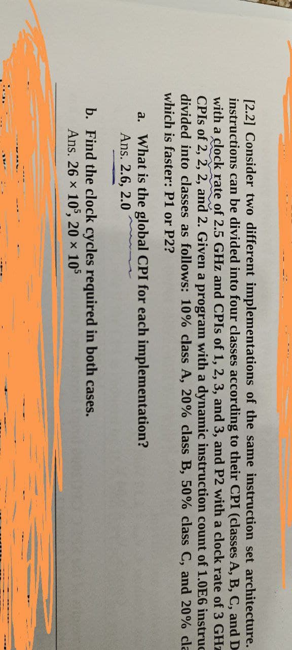 [2.2] Consider two different implementations of the same instruction set architecture.
instructions can be divided into four classes according to their CPI (classes A, B, C, and D
with a clock rate of 2.5 GHz and CPIs of 1, 2, 3, and 3, and P2 with a clock rate of 3 GHz
CPIs of 2, 2, 2, and 2. Given a program with a dynamic instruction count of 1.0E6 instruc
divided into classes as follows: 10% class A, 20% class B, 50% class C, and 20% cla
which is faster: P1 or P2?
a.
What is the global CPI for each implementation?
Ans. 2.6, 2.0
b. Find the clock cycles required in both cases.
Ans. 26 x 105, 20 × 10³