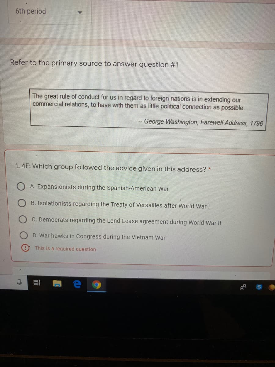 6th period
Refer to the primary source to answer question #1
The great rule of conduct for us in regard to foreign nations is in extending our
commercial relations, to have with them as little political connection as possible.
George Washington, Farewell Address, 1796
1. 4F: Which group followed the advice given in this address? *
A. Expansionists during the Spanish-American War
B. Isolationists regarding the Treaty of Versailles after World War I
C. Democrats regarding the Lend-Lease agreement during World War ||
D. War hawks in Congress during the Vietnam War
This is a required question
