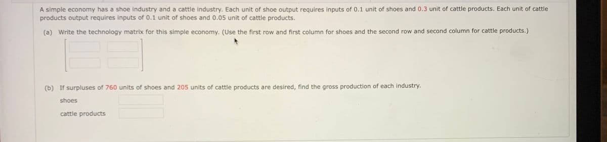 A simple economy has a shoe industry and a cattle industry. Each unit of shoe output requires inputs of 0.1 unit of shoes and 0.3 unit of cattle products. Each unit of cattle
products output requires inputs of 0.1 unit of shoes and 0.05 unit of cattle products.
(a) Write the technology matrix for this simple economy. (Use the first row and first column for shoes and the second row and second column for cattle products.)
(b) If surpluses of 760 units of shoes and 205 units of cattle products are desired, find the gross production of each industry.
shoes
cattle products

