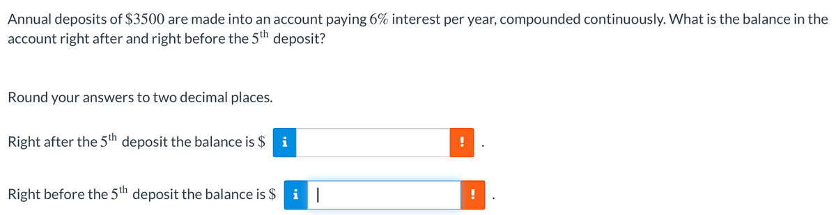 Annual deposits of $3500 are made into an account paying 6% interest per year, compounded continuously. What is the balance in the
account right after and right before the 5th deposit?
Round your answers to two decimal places.
Right after the 5th deposit the balance is $ i
Right before the 5th deposit the balance is $ i|
--
!