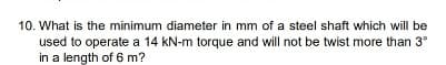 10. What is the minimum diameter in mm of a steel shaft which will be
used to operate a 14 kN-m torque and will not be twist more than 3°
in a length of 6 m?
