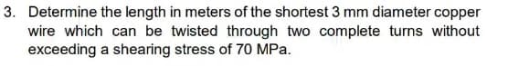 3. Determine the length in meters of the shortest 3 mm diameter copper
wire which can be twisted through two complete turns without
exceeding a shearing stress of 70 MPa.
