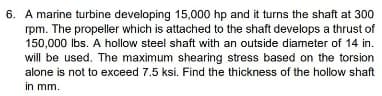 6. A marine turbine developing 15,000 hp and it turns the shaft at 300
rpm. The propeller which is attached to the shaft develops a thrust of
150,000 lbs. A hollow steel shaft with an outside diameter of 14 in.
will be used. The maximum shearing stress based on the torsion
alone is not to exceed 7.5 ksi. Find the thickness of the hollow shaft
in mm.
