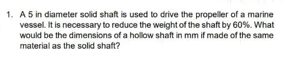 1. A 5 in diameter solid shaft is used to drive the propeller of a marine
vessel. It is necessary to reduce the weight of the shaft by 60%. What
would be the dimensions of a hollow shaft in mm if made of the same
material as the solid shaft?
