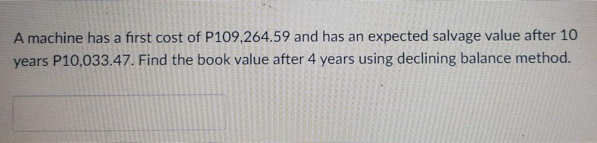 A machine has a first cost of P109,264.59 and has an expected salvage value after 10
years P10,033.47. Find the book value after 4 years using declining balance method.