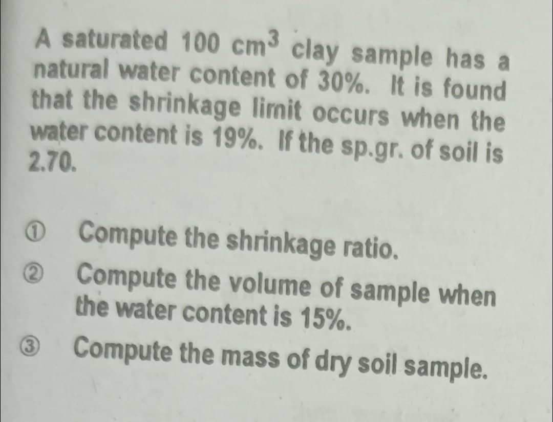 A saturated 100 cm³ clay sample has a
natural water content of 30%. It is found
that the shrinkage limit occurs when the
water content is 19%. If the sp.gr. of soil is
2.70.
(3)
Compute the shrinkage ratio.
Compute the volume of sample when
the water content is 15%.
Compute the mass of dry soil sample.