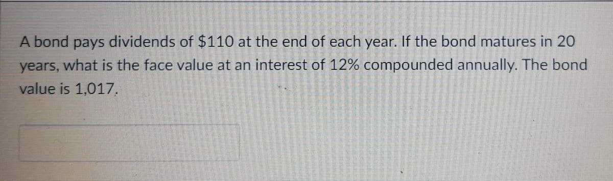 A bond pays dividends of $110 at the end of each year. If the bond matures in 20
years, what is the face value at an interest of 12% compounded annually. The bond
value is 1,017.