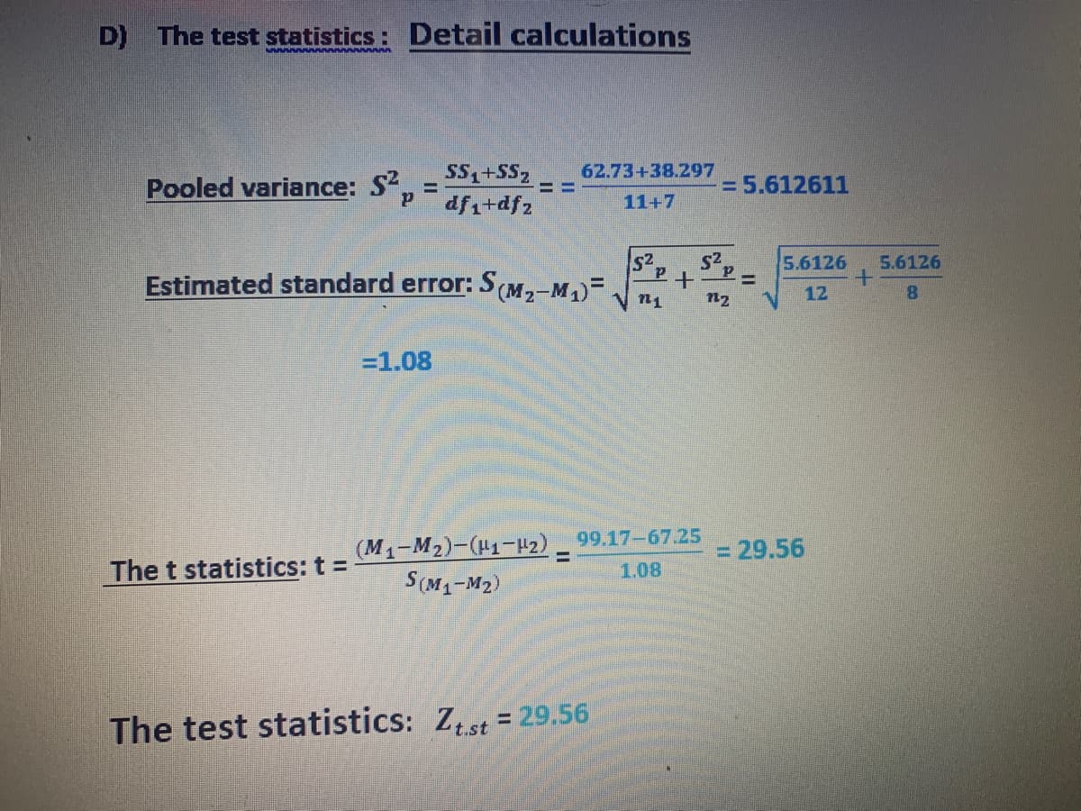 D) The test statistics: Detail calculations
SS,+SS,
dfi+dfz
62.73+38.297
Pooled variance: S,
= 5.612611
11+7
s2
S2
5.6126
5.6126
Estimated standard error: S(M,-M1)=.
%3D
12
8.
n1
n2
=1.08
(M1-M2)-(H1-2) 99.17-67.25
S(M1-M2)
= 29.56
%3D
The t statistics: t =
1.08
The test statistics: Zst = 29.56
%3D
