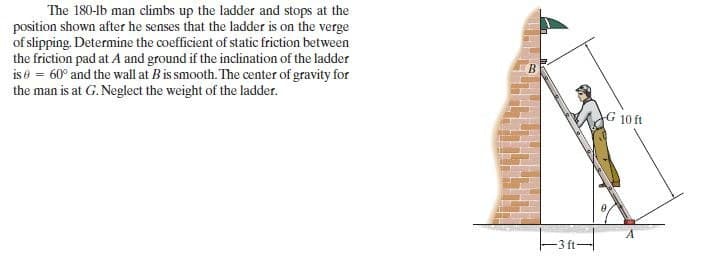 The 180-1b man climbs up the ladder and stops at the
position shown after he senses that the ladder is on the verge
of slipping. Determine the coefficient of static friction between
the friction pad at A and ground if the inclination of the ladder
is = 60° and the wall at B is smooth. The center of gravity for
the man is at G. Neglect the weight of the ladder.
-3 ft-
G 10 ft
A