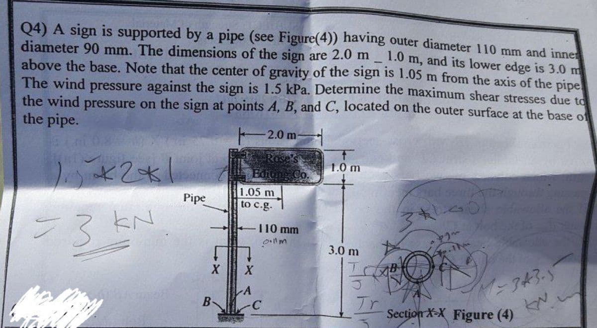 Q4) A sign is supported by a pipe (see Figure(4)) having outer diameter 110 mm and inne
diameter 90 mm. The dimensions of the sign are 2.0 m
above the base. Note that the center of gravity of the sign is 1.05 m from the axis of the pipe
The wind pressure against the sign is 1.5 kPa. Determine the maximum shear stresses due to
the wind pressure on the sign at points A, B, and C, located on the outer surface at the base of
the pipe.
1.0 m, and its lower edge is 3.0 m
2.0 m
1.0 m
Pipe
1.05 m
to c.g-
53
110 mm
llm
3.0 m
-343.5
Section X-X Figure (4)
A
Tr
