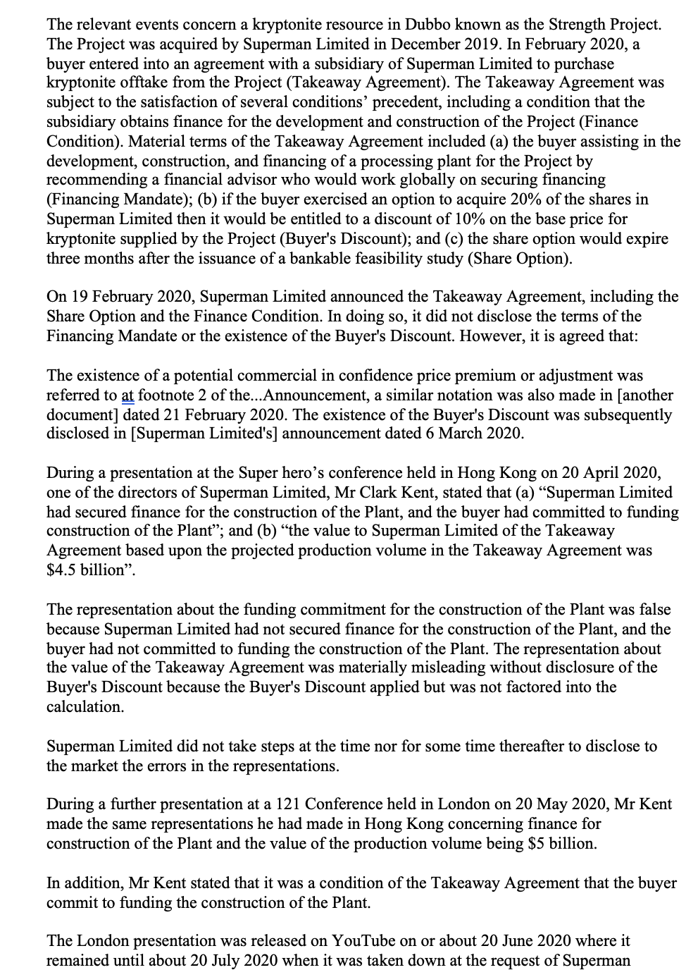 The relevant events concern a kryptonite resource in Dubbo known as the Strength Project.
The Project was acquired by Superman Limited in December 2019. In February 2020, a
buyer entered into an agreement with a subsidiary of Superman Limited to purchase
kryptonite offtake from the Project (Takeaway Agreement). The Takeaway Agreement was
subject to the satisfaction of several conditions' precedent, including a condition that the
subsidiary obtains finance for the development and construction of the Project (Finance
Condition). Material terms of the Takeaway Agreement included (a) the buyer assisting in the
development, construction, and financing of a processing plant for the Project by
recommending a financial advisor who would work globally on securing financing
(Financing Mandate); (b) if the buyer exercised an option to acquire 20% of the shares in
Superman Limited then it would be entitled to a discount of 10% on the base price for
kryptonite supplied by the Project (Buyer's Discount); and (c) the share option would expire
three months after the issuance of a bankable feasibility study (Share Option).
On 19 February 2020, Superman Limited announced the Takeaway Agreement, including the
Share Option and the Finance Condition. In doing so, it did not disclose the terms of the
Financing Mandate or the existence of the Buyer's Discount. However, it is agreed that:
The existence of a potential commercial in confidence price premium or adjustment was
referred to at footnote 2 of the...Announcement, a similar notation was also made in [another
document] dated 21 February 2020. The existence of the Buyer's Discount was subsequently
disclosed in [Superman Limited's] announcement dated 6 March 2020.
During a presentation at the Super hero's conference held in Hong Kong on 20 April 2020,
one of the directors of Superman Limited, Mr Clark Kent, stated that (a) "Superman Limited
had secured finance for the construction of the Plant, and the buyer had committed to funding
construction of the Plant"; and (b) "the value to Superman Limited of the Takeaway
Agreement based upon the projected production volume in the Takeaway Agreement was
$4.5 billion".
The representation about the funding commitment for the construction of the Plant was false
because Superman Limited had not secured finance for the construction of the Plant, and the
buyer had not committed to funding the construction of the Plant. The representation about
the value of the Takeaway Agreement was materially misleading without disclosure of the
Buyer's Discount because the Buyer's Discount applied but was not factored into the
calculation.
Superman Limited did not take steps at the time nor for some time thereafter to disclose to
the market the errors in the representations.
During a further presentation at a 121 Conference held in London on 20 May 2020, Mr Kent
made the same representations he had made in Hong Kong concerning finance for
construction of the plant and the value of the production volume being $5 billion.
In addition, Mr Kent stated that it was a condition of the Takeaway Agreement that the buyer
commit to funding the construction of the Plant.
The London presentation was released on YouTube on or about 20 June 2020 where it
remained until about 20 July 2020 when it was taken down at the request of Superman