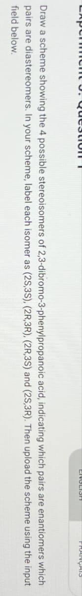 AP
QuestioIT
CROLIST
FRANÇAIS
Draw a scheme showing the 4 possible stereoisomers of 2,3-dibromo-3-phenylpropanoic acid, indicating which pairs are enantiomers which
pairs are diastereomers. In your scheme, label each isomer as (2S,3S), (2R,3R), (2R,3S) and (2S,3R). Then upload the scheme using the input
field below.