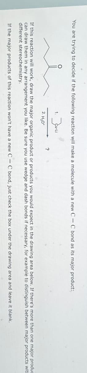 You are trying to decide if the following reaction will make a molecule with a new CC bond as its major product:
1.
3
?
2. H₂O*
If this reaction will work, draw the major organic product or products you would expect in the drawing area below. If there's more than one major produc
can draw them in any arrangement you like. Be sure you use wedge and dash bonds if necessary, for example to distinguish between major products with
different stereochemistry.
If the major products of this reaction won't have a new CC bond, just check the box under the drawing area and leave it blank.