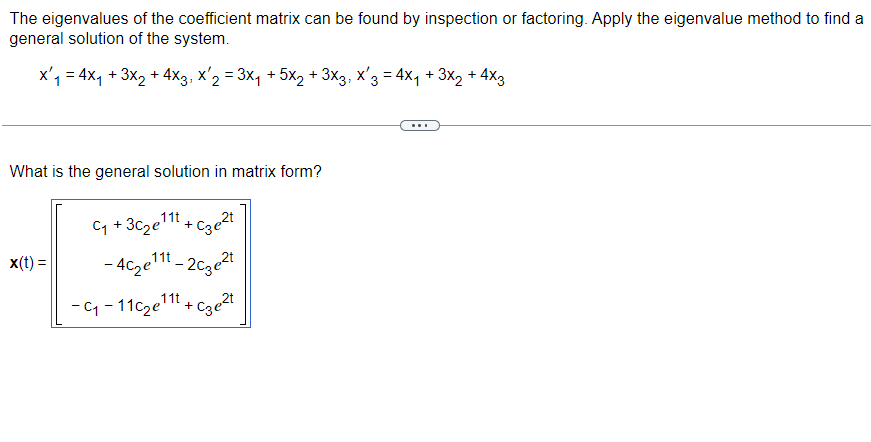 The eigenvalues of the coefficient matrix can be found by inspection or factoring. Apply the eigenvalue method to find a
general solution of the system.
x'₁ = 4x₁ + 3x2+4x3, x'₂ = 3x₁ + 5x2 + 3x3, x'3 = 4×₁ + 3×2 + 4x3
What is the general solution in matrix form?
x(t)=
C₁ + 3C2e111 + C3e2t
-4c2e111-2c3e21
11t
-C₁-11c2e +