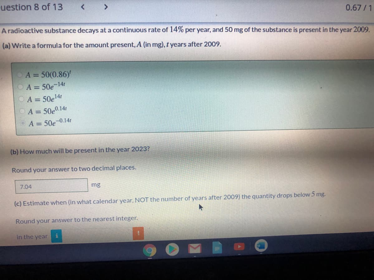 A radioactive substance decays at a continuous rate of 14% per year, and 50 mg of the substance is present in the year 2009.
(a) Write a formula for the amount present, A (in mg), t years after 2009.
A = 50(0.86)'
OA=50e-141
OA = 50e14!
A = 50e0.141
A = 50e-0.14
(b) How much will be present in the year 2023?
