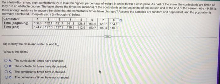 On a television show, eight contestants try to lose the highest percentage of weight in order to win a cash prize. As part of the show, the contestants are timed as
they run an obstacle course. The table shows the times (in seconds) of the contestants at the beginning of the season and at the end of the season. At a=0.10, is
there enough evidence to support the claim that the contestants' times have changed? Assume the samples are random and dependent, and the population is
normally distributed. Complete parts (a) through (e) below.
Contestant
1
2
3
4
5
6
7
8
Time (beginning) 130.8 132.1 131.7 141.3 126.8 153.5 120.7
Time (end)
154.8
124.7 127.6 127.9 138.8 112.6 150.7 109.4 140.0
(a) Identify the claim and state Ho and Ha
What is the claim?
OA. The contestants' times have changed.
B. The contestants' times have decreased.
OC. The contest
have increased.
OD. The contestants' times have not changed.