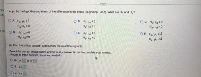 ork
nk.
rac
CUT
Let Hd
be the hypothesized mean of the difference in the times (beginning-end). What are Ho and H₂?
OA. Ho: Mgsd
Hai Hoa ở
OB. Ho: H0
Hy Hy=0
OD. Ho: H0
OE. Ho: 50
H₁: Pg 20
H₂: Hg #0
(b) Find the critical value(s) and identify the rejection region(s).
Select the correct choice below and fill in any answer boxes to complete your choice.
(Round to three decimal places as needed.)
OA 1<
or 1>
OB. 1<
OC. t>
OC. Ho: Hd 20
Hai Hyo
OF. Ho: zd
H₂: H<d