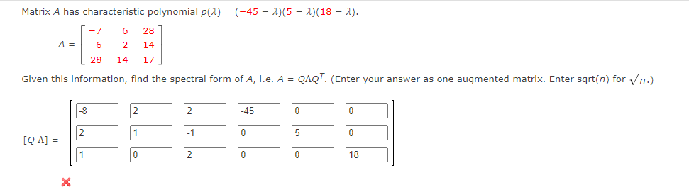 Matrix A has characteristic polynomial p(2) = (-45-2)(5-2)(18-2).
-7
6 28
A =
6 2 -14
28 -14 -17
Given this information, find the spectral form of A, i.e. A = QAQT. (Enter your answer as one augmented matrix. Enter sqrt(n) for √n.)
-8
2
2
-45
0
0
2
1
-1
0
5
0
[QA] =
1
0
2
0
0
18
X